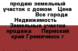 продаю земельный участок с домом › Цена ­ 1 500 000 - Все города Недвижимость » Земельные участки продажа   . Пермский край,Гремячинск г.